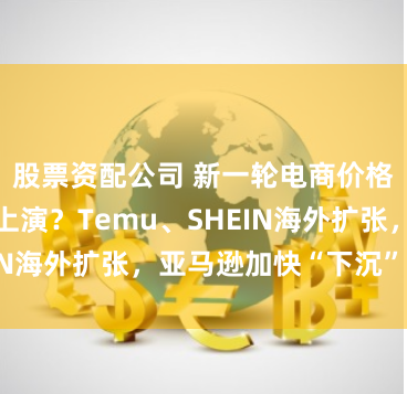 股票资配公司 新一轮电商价格战将于全球上演？Temu、SHEIN海外扩张，亚马逊加快“下沉”步伐