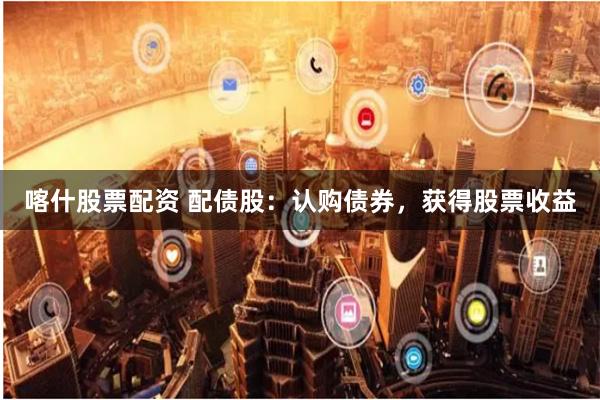 喀什股票配资 配债股：认购债券，获得股票收益