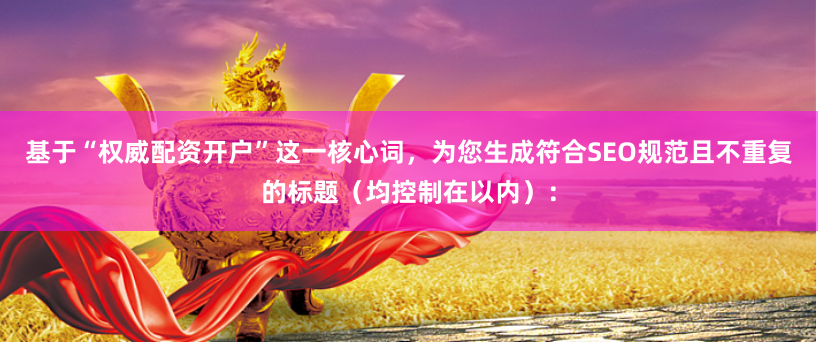 基于“权威配资开户”这一核心词，为您生成符合SEO规范且不重复的标题（均控制在以内）：